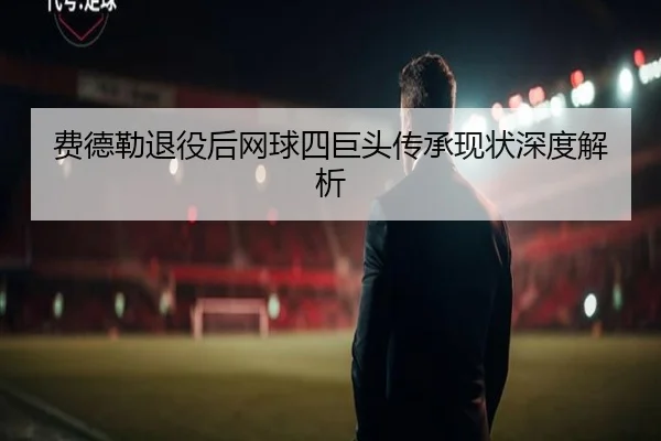费德勒退役后网球四巨头传承现状深度解析